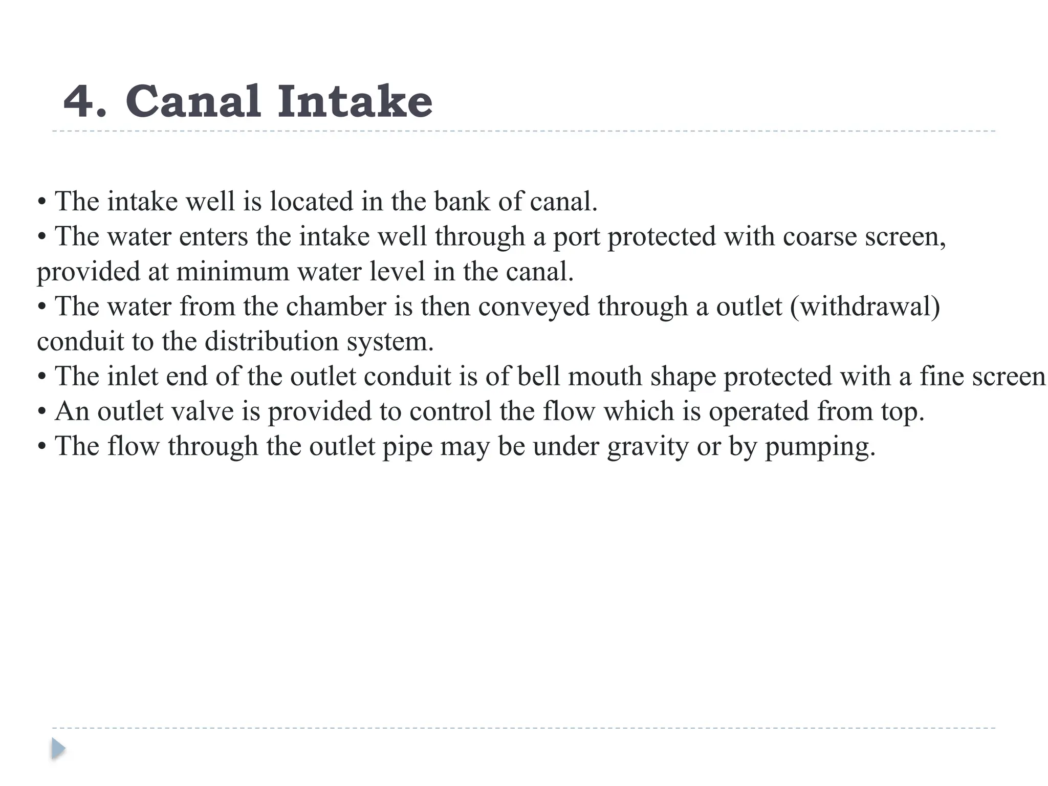 4. Canal Intake
• The intake well is located in the bank of canal.
• The water enters the intake well through a port protected with coarse screen,
provided at minimum water level in the canal.
• The water from the chamber is then conveyed through a outlet (withdrawal)
conduit to the distribution system.
• The inlet end of the outlet conduit is of bell mouth shape protected with a fine screen.
• An outlet valve is provided to control the flow which is operated from top.
• The flow through the outlet pipe may be under gravity or by pumping.
 