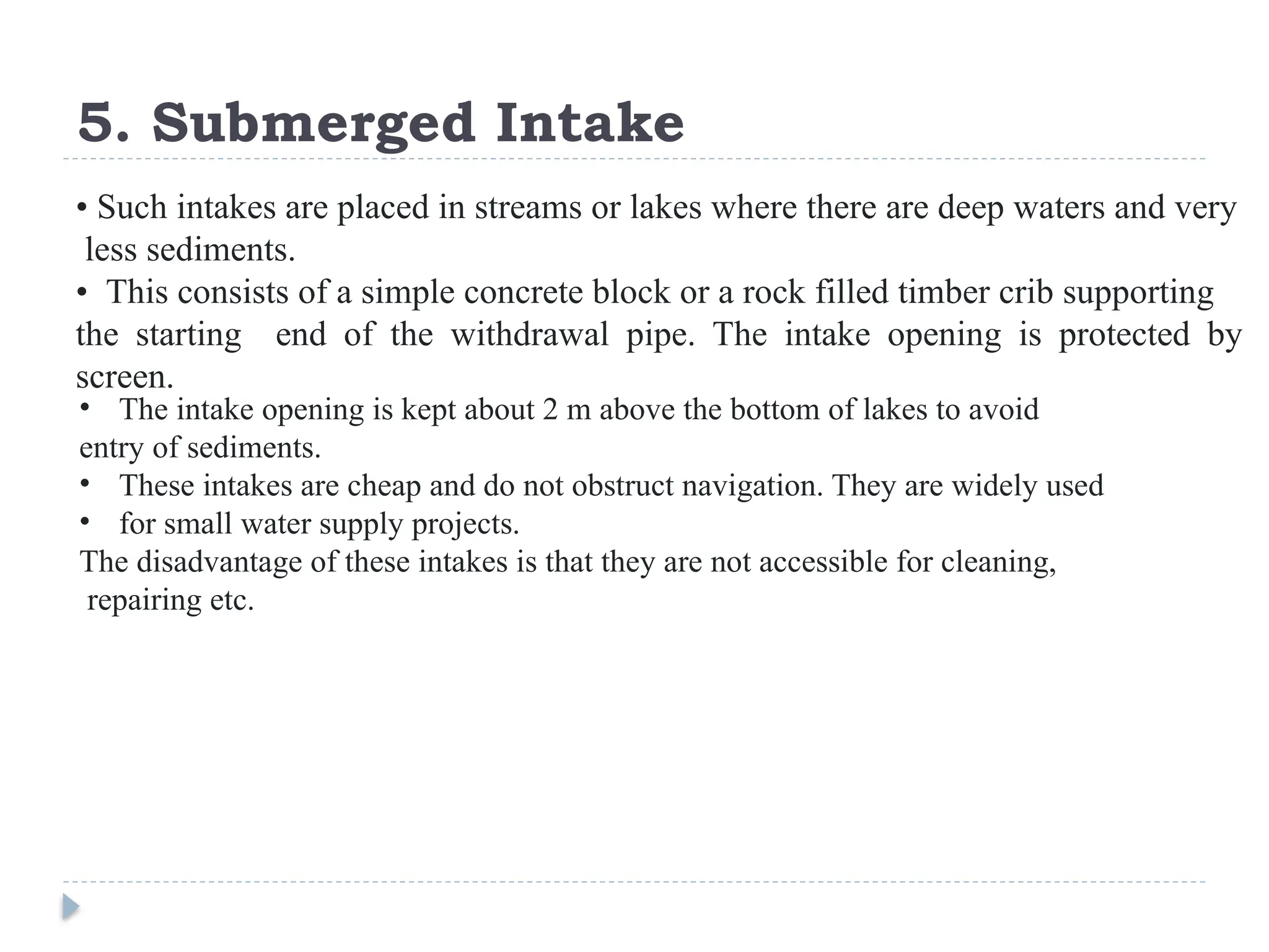 5. Submerged Intake
• Such intakes are placed in streams or lakes where there are deep waters and very
less sediments.
• This consists of a simple concrete block or a rock filled timber crib supporting
the starting end of the withdrawal pipe. The intake opening is protected by
screen.
• The intake opening is kept about 2 m above the bottom of lakes to avoid
entry of sediments.
• These intakes are cheap and do not obstruct navigation. They are widely used
• for small water supply projects.
The disadvantage of these intakes is that they are not accessible for cleaning,
repairing etc.
 