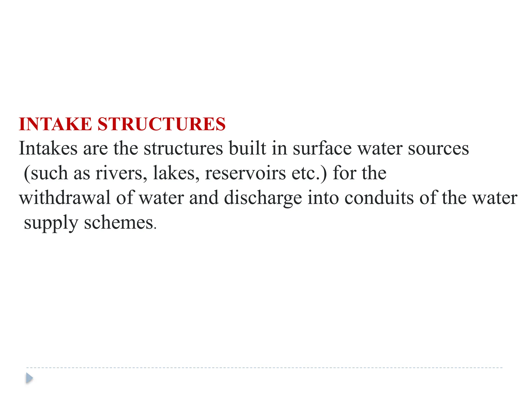 INTAKE STRUCTURES
Intakes are the structures built in surface water sources
(such as rivers, lakes, reservoirs etc.) for the
withdrawal of water and discharge into conduits of the water
supply schemes.
 