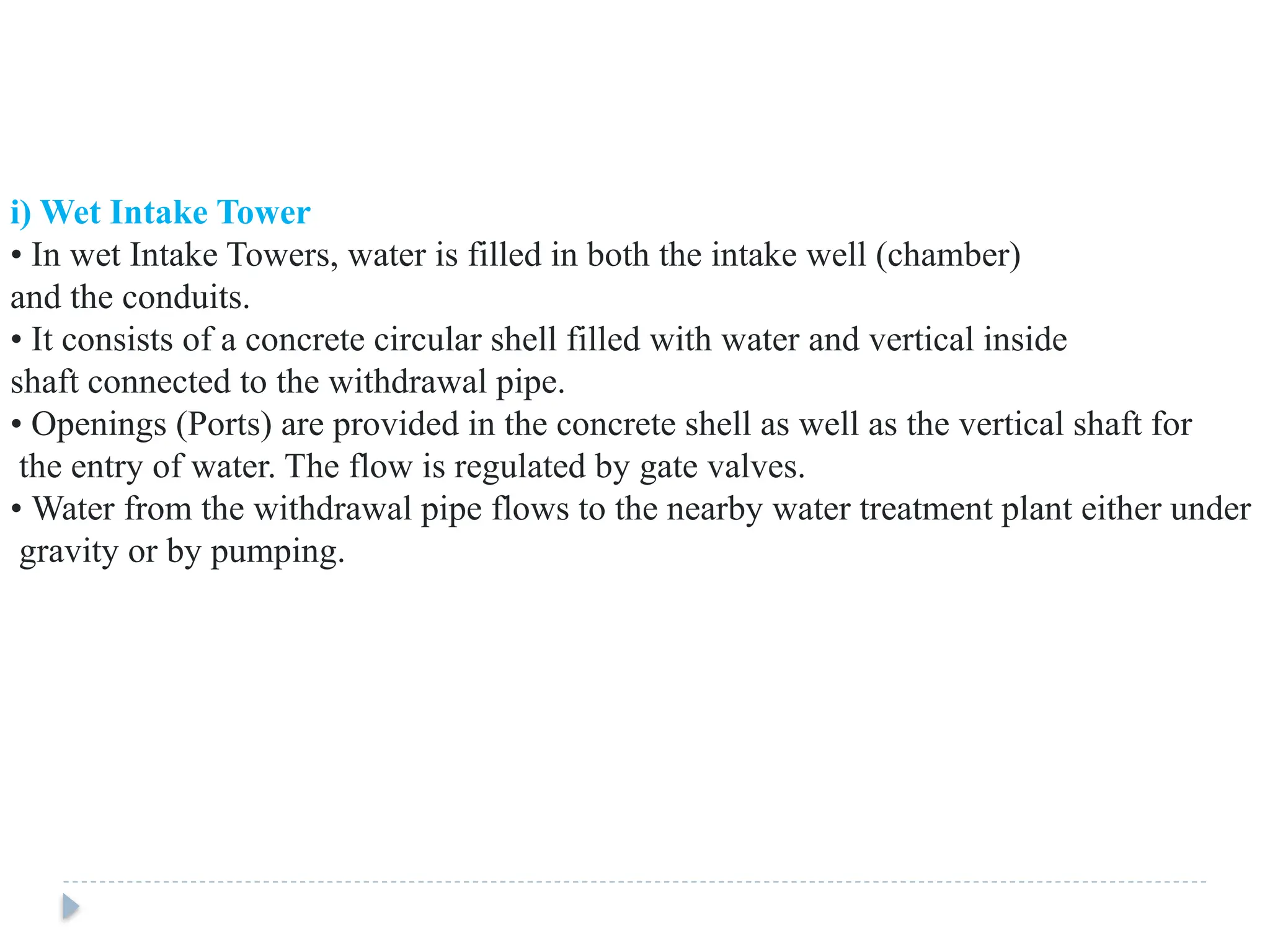 i) Wet Intake Tower
• In wet Intake Towers, water is filled in both the intake well (chamber)
and the conduits.
• It consists of a concrete circular shell filled with water and vertical inside
shaft connected to the withdrawal pipe.
• Openings (Ports) are provided in the concrete shell as well as the vertical shaft for
the entry of water. The flow is regulated by gate valves.
• Water from the withdrawal pipe flows to the nearby water treatment plant either under
gravity or by pumping.
 