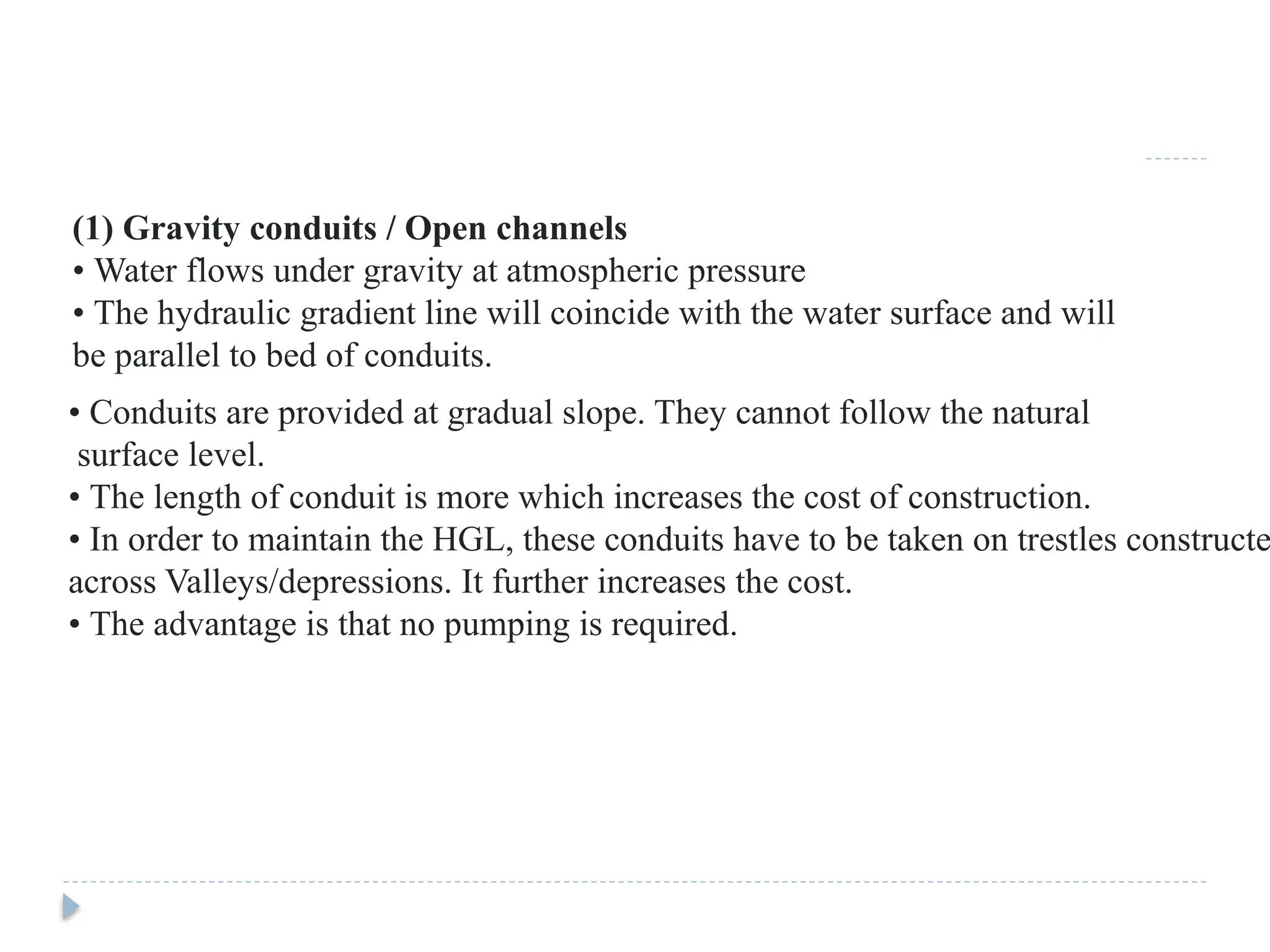 (1) Gravity conduits / Open channels
• Water flows under gravity at atmospheric pressure
• The hydraulic gradient line will coincide with the water surface and will
be parallel to bed of conduits.
• Conduits are provided at gradual slope. They cannot follow the natural
surface level.
• The length of conduit is more which increases the cost of construction.
• In order to maintain the HGL, these conduits have to be taken on trestles constructe
across Valleys/depressions. It further increases the cost.
• The advantage is that no pumping is required.
 
