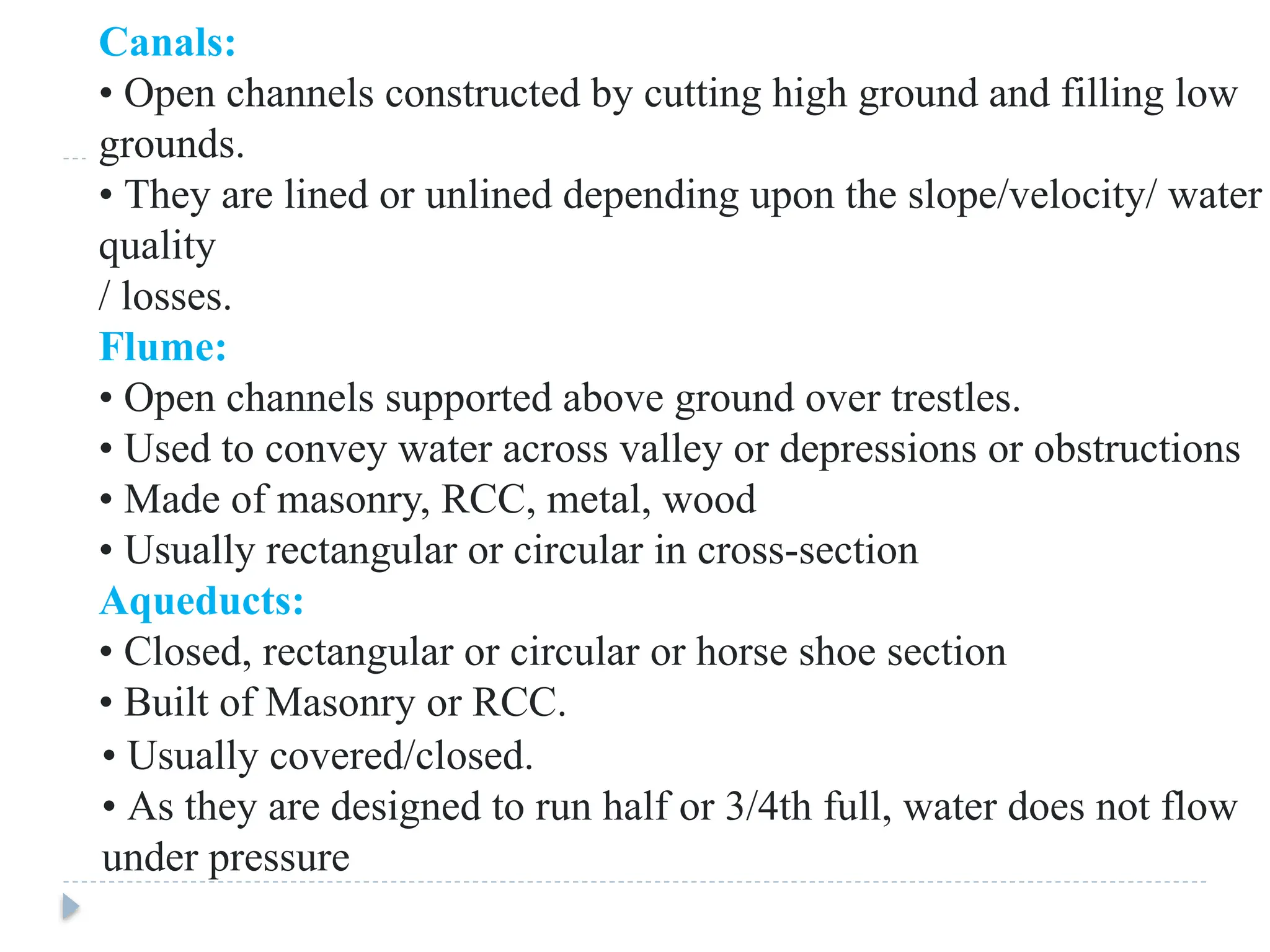Canals:
• Open channels constructed by cutting high ground and filling low
grounds.
• They are lined or unlined depending upon the slope/velocity/ water
quality
/ losses.
Flume:
• Open channels supported above ground over trestles.
• Used to convey water across valley or depressions or obstructions
• Made of masonry, RCC, metal, wood
• Usually rectangular or circular in cross-section
Aqueducts:
• Closed, rectangular or circular or horse shoe section
• Built of Masonry or RCC.
• Usually covered/closed.
• As they are designed to run half or 3/4th full, water does not flow
under pressure
 
