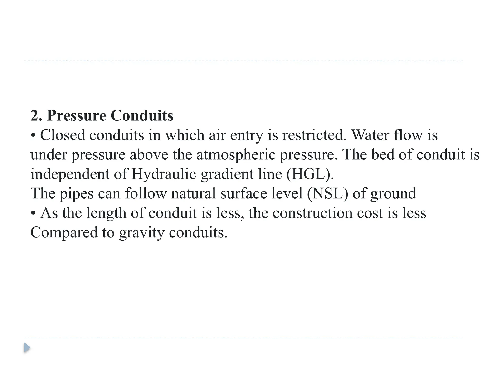 2. Pressure Conduits
• Closed conduits in which air entry is restricted. Water flow is
under pressure above the atmospheric pressure. The bed of conduit is
independent of Hydraulic gradient line (HGL).
The pipes can follow natural surface level (NSL) of ground
• As the length of conduit is less, the construction cost is less
Compared to gravity conduits.
 