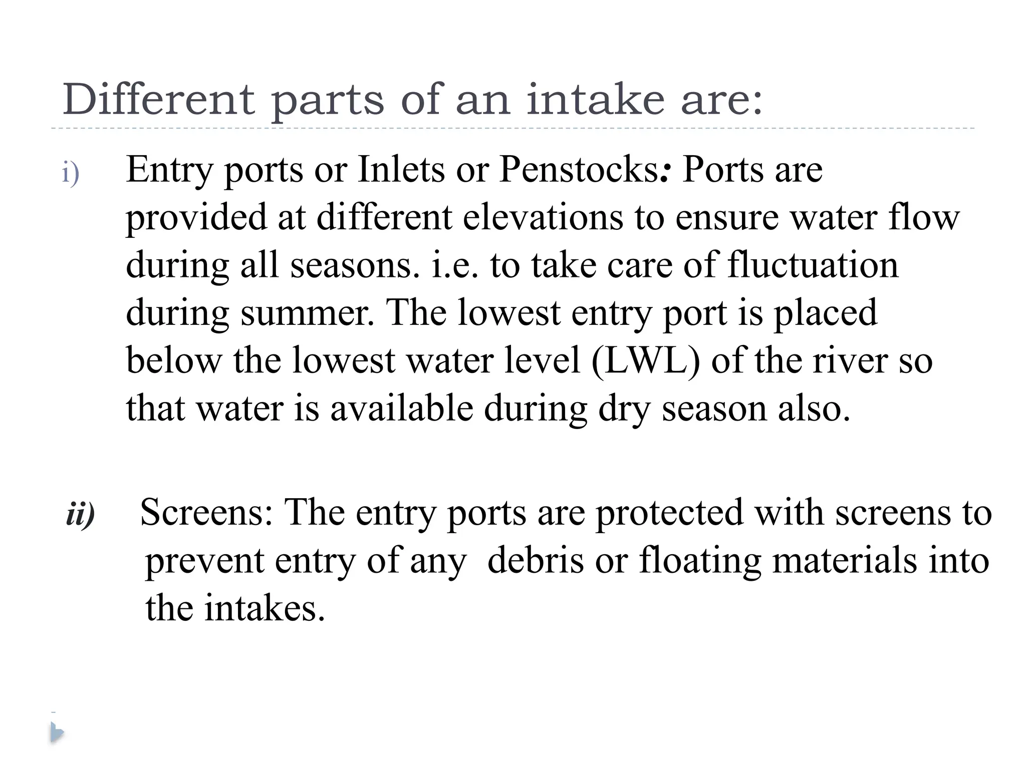 Different parts of an intake are:
i) Entry ports or Inlets or Penstocks: Ports are
provided at different elevations to ensure water flow
during all seasons. i.e. to take care of fluctuation
during summer. The lowest entry port is placed
below the lowest water level (LWL) of the river so
that water is available during dry season also.
ii) Screens: The entry ports are protected with screens to
prevent entry of any debris or floating materials into
the intakes.
 