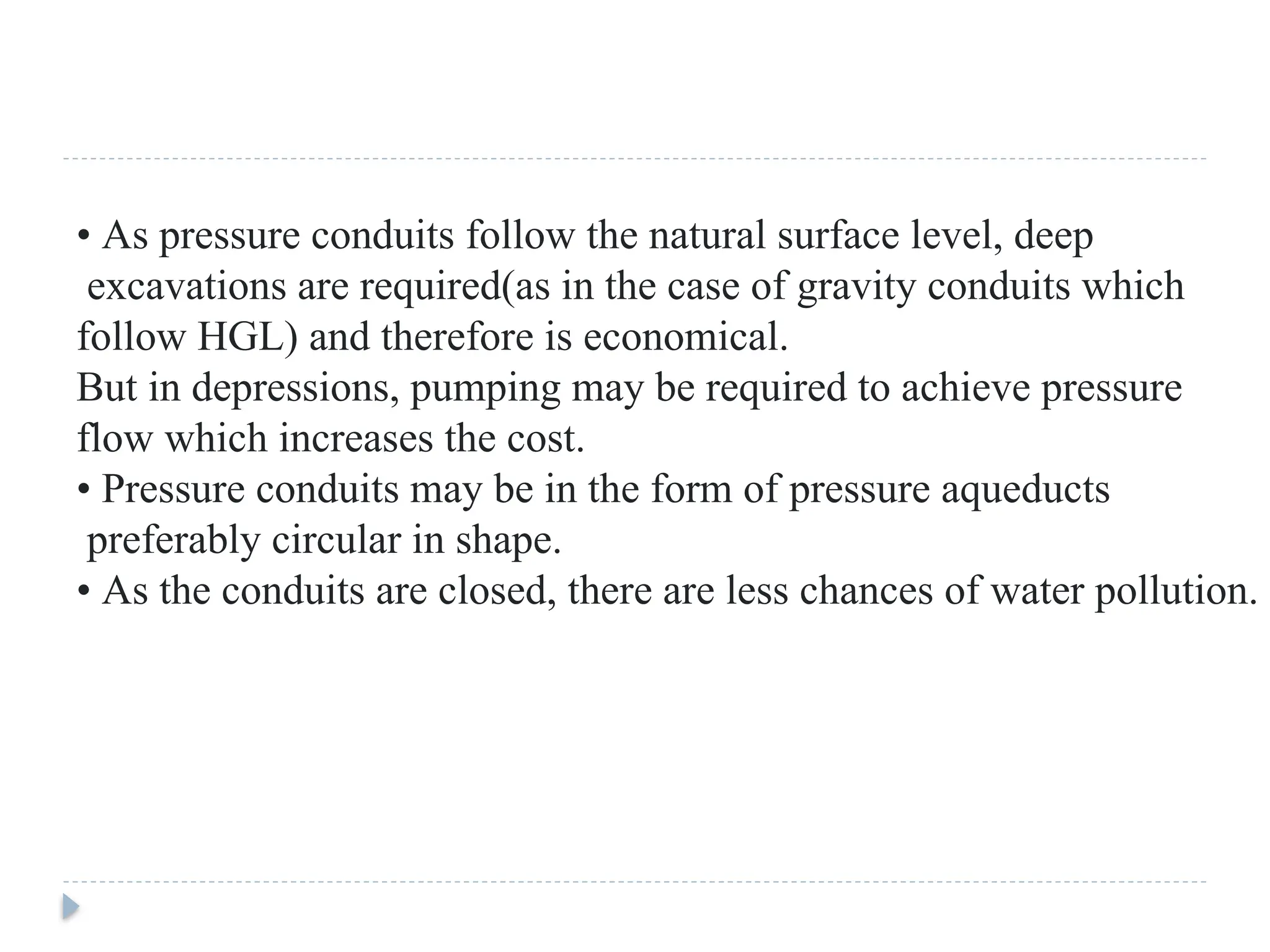 • As pressure conduits follow the natural surface level, deep
excavations are required(as in the case of gravity conduits which
follow HGL) and therefore is economical.
But in depressions, pumping may be required to achieve pressure
flow which increases the cost.
• Pressure conduits may be in the form of pressure aqueducts
preferably circular in shape.
• As the conduits are closed, there are less chances of water pollution.
 
