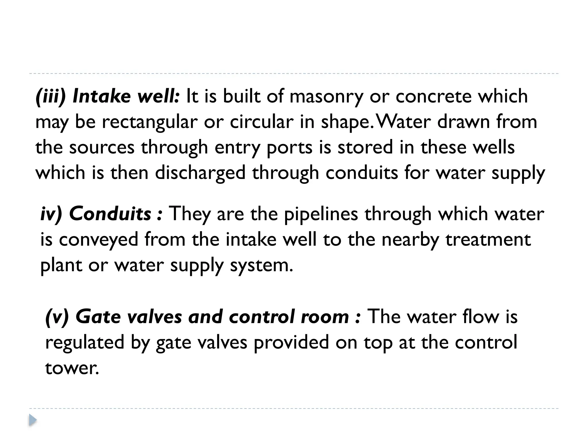 (iii) Intake well: It is built of masonry or concrete which
may be rectangular or circular in shape.Water drawn from
the sources through entry ports is stored in these wells
which is then discharged through conduits for water supply
iv) Conduits : They are the pipelines through which water
is conveyed from the intake well to the nearby treatment
plant or water supply system.
(v) Gate valves and control room : The water flow is
regulated by gate valves provided on top at the control
tower.
 