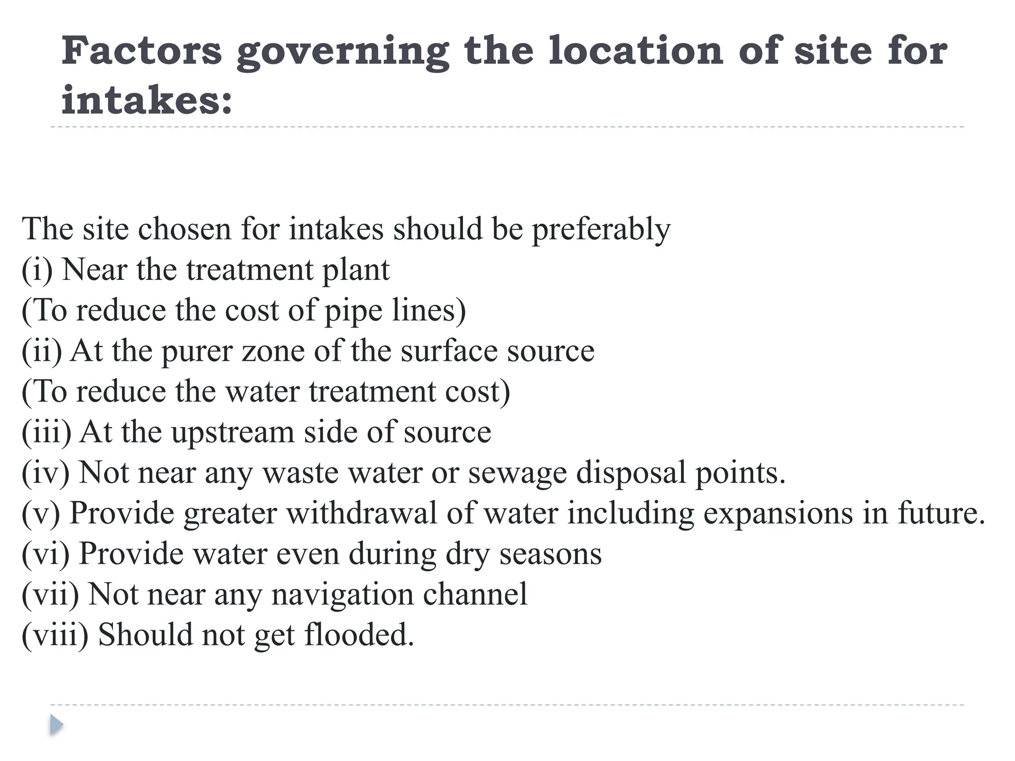 Factors governing the location of site for
intakes:
The site chosen for intakes should be preferably
(i) Near the treatment plant
(To reduce the cost of pipe lines)
(ii) At the purer zone of the surface source
(To reduce the water treatment cost)
(iii) At the upstream side of source
(iv) Not near any waste water or sewage disposal points.
(v) Provide greater withdrawal of water including expansions in future.
(vi) Provide water even during dry seasons
(vii) Not near any navigation channel
(viii) Should not get flooded.
 