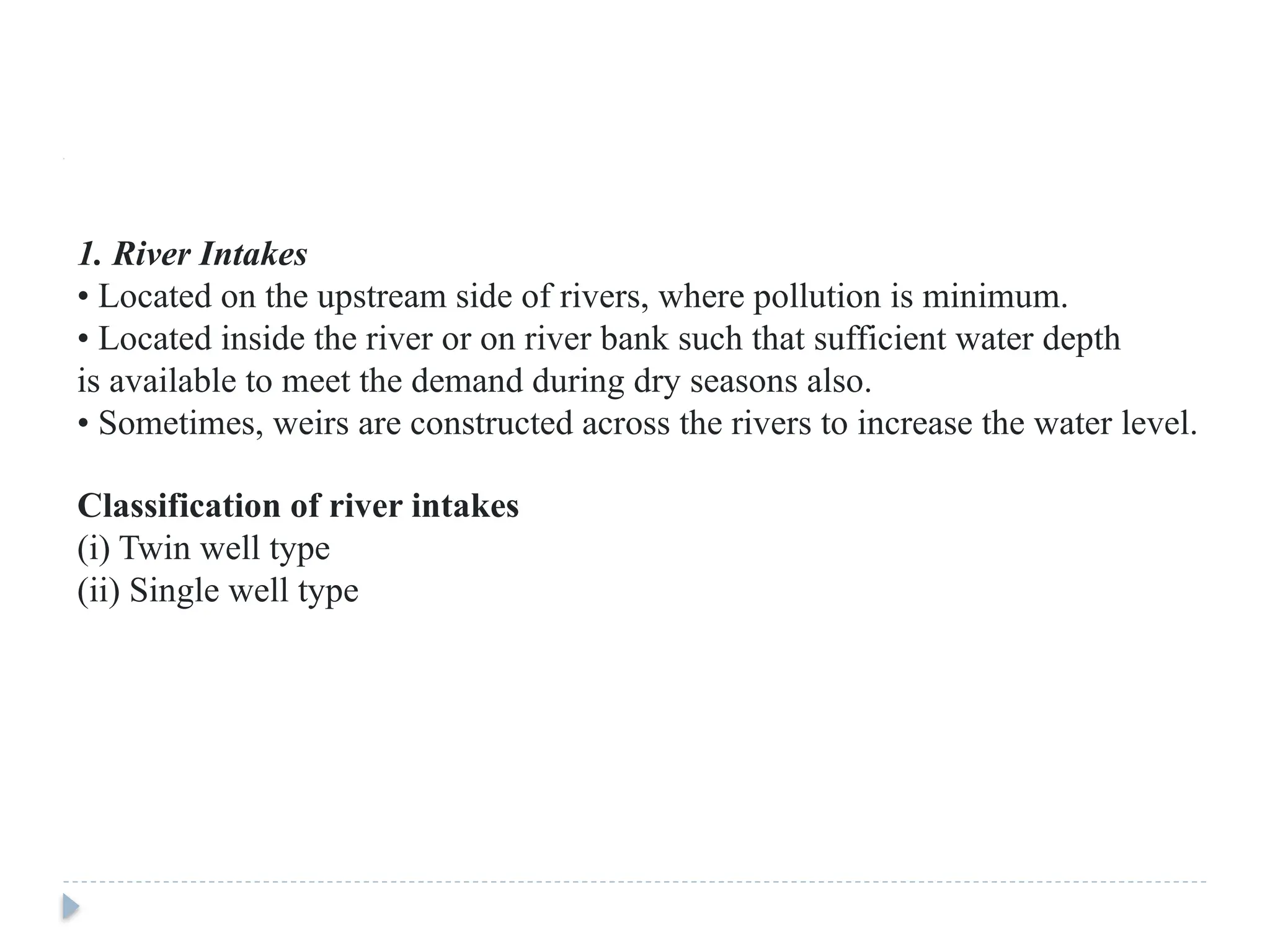 1. River Intakes
• Located on the upstream side of rivers, where pollution is minimum.
• Located inside the river or on river bank such that sufficient water depth
is available to meet the demand during dry seasons also.
• Sometimes, weirs are constructed across the rivers to increase the water level.
Classification of river intakes
(i) Twin well type
(ii) Single well type
 