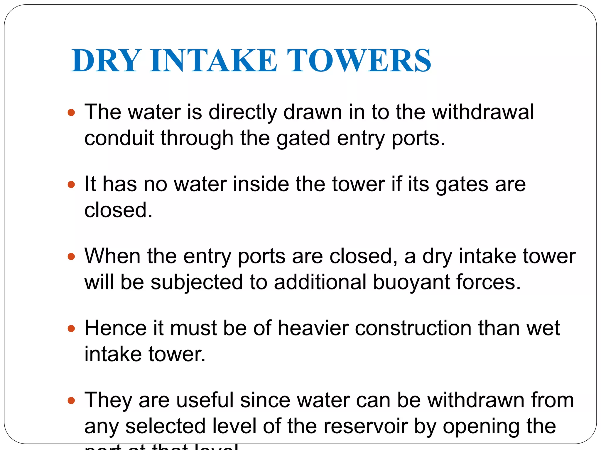 DRY INTAKE TOWERS
 The water is directly drawn in to the withdrawal
conduit through the gated entry ports.
 It has no water inside the tower if its gates are
closed.
 When the entry ports are closed, a dry intake tower
will be subjected to additional buoyant forces.
 Hence it must be of heavier construction than wet
intake tower.
 They are useful since water can be withdrawn from
any selected level of the reservoir by opening the
 