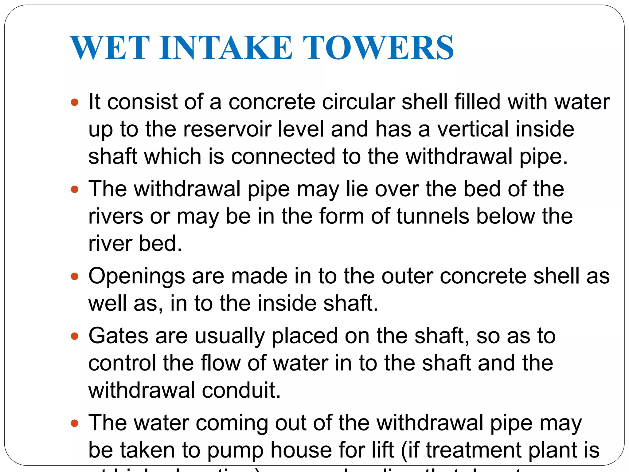 WET INTAKE TOWERS
 It consist of a concrete circular shell filled with water
up to the reservoir level and has a vertical inside
shaft which is connected to the withdrawal pipe.
 The withdrawal pipe may lie over the bed of the
rivers or may be in the form of tunnels below the
river bed.
 Openings are made in to the outer concrete shell as
well as, in to the inside shaft.
 Gates are usually placed on the shaft, so as to
control the flow of water in to the shaft and the
withdrawal conduit.
 The water coming out of the withdrawal pipe may
be taken to pump house for lift (if treatment plant is
 