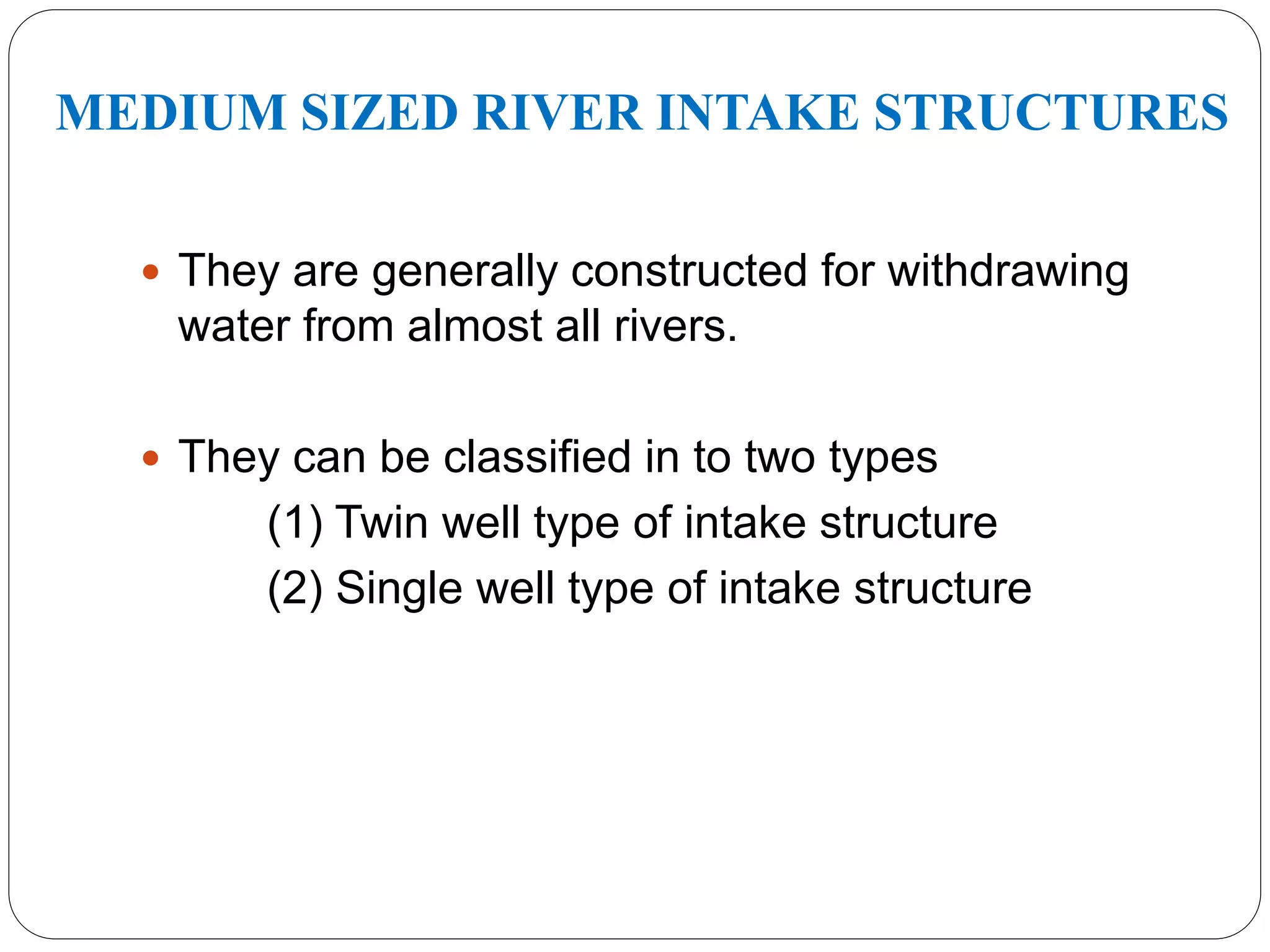 MEDIUM SIZED RIVER INTAKE STRUCTURES
 They are generally constructed for withdrawing
water from almost all rivers.
 They can be classified in to two types
(1) Twin well type of intake structure
(2) Single well type of intake structure
 