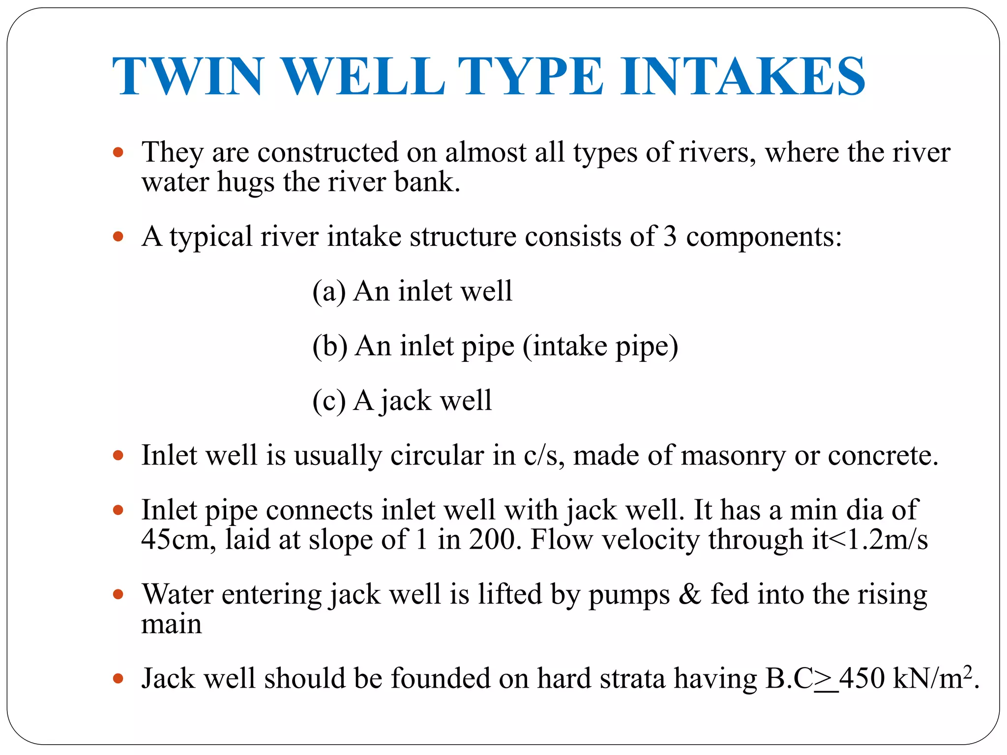 TWIN WELL TYPE INTAKES
 They are constructed on almost all types of rivers, where the river
water hugs the river bank.
 A typical river intake structure consists of 3 components:
(a) An inlet well
(b) An inlet pipe (intake pipe)
(c) A jack well
 Inlet well is usually circular in c/s, made of masonry or concrete.
 Inlet pipe connects inlet well with jack well. It has a min dia of
45cm, laid at slope of 1 in 200. Flow velocity through it<1.2m/s
 Water entering jack well is lifted by pumps & fed into the rising
main
 Jack well should be founded on hard strata having B.C> 450 kN/m2.
 