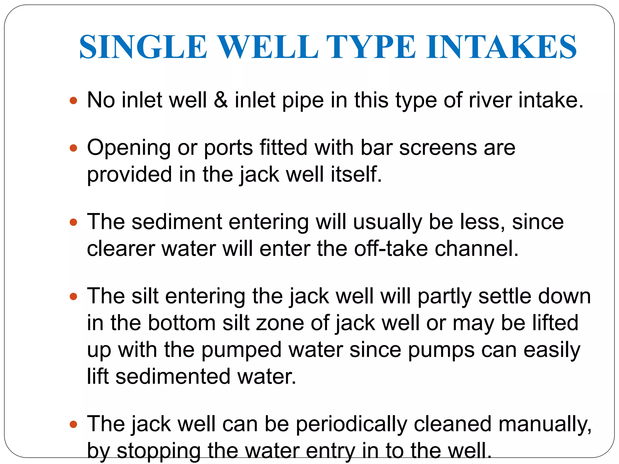 SINGLE WELL TYPE INTAKES
 No inlet well & inlet pipe in this type of river intake.
 Opening or ports fitted with bar screens are
provided in the jack well itself.
 The sediment entering will usually be less, since
clearer water will enter the off-take channel.
 The silt entering the jack well will partly settle down
in the bottom silt zone of jack well or may be lifted
up with the pumped water since pumps can easily
lift sedimented water.
 The jack well can be periodically cleaned manually,
by stopping the water entry in to the well.
 