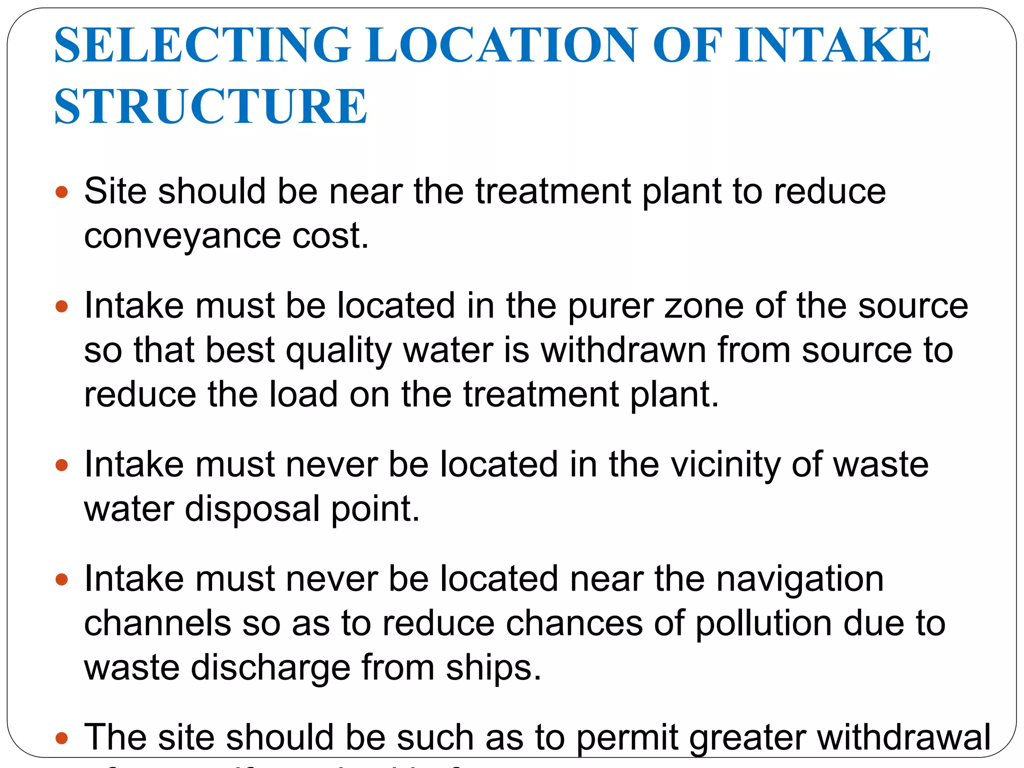 SELECTING LOCATION OF INTAKE
STRUCTURE
 Site should be near the treatment plant to reduce
conveyance cost.
 Intake must be located in the purer zone of the source
so that best quality water is withdrawn from source to
reduce the load on the treatment plant.
 Intake must never be located in the vicinity of waste
water disposal point.
 Intake must never be located near the navigation
channels so as to reduce chances of pollution due to
waste discharge from ships.
 The site should be such as to permit greater withdrawal
 
