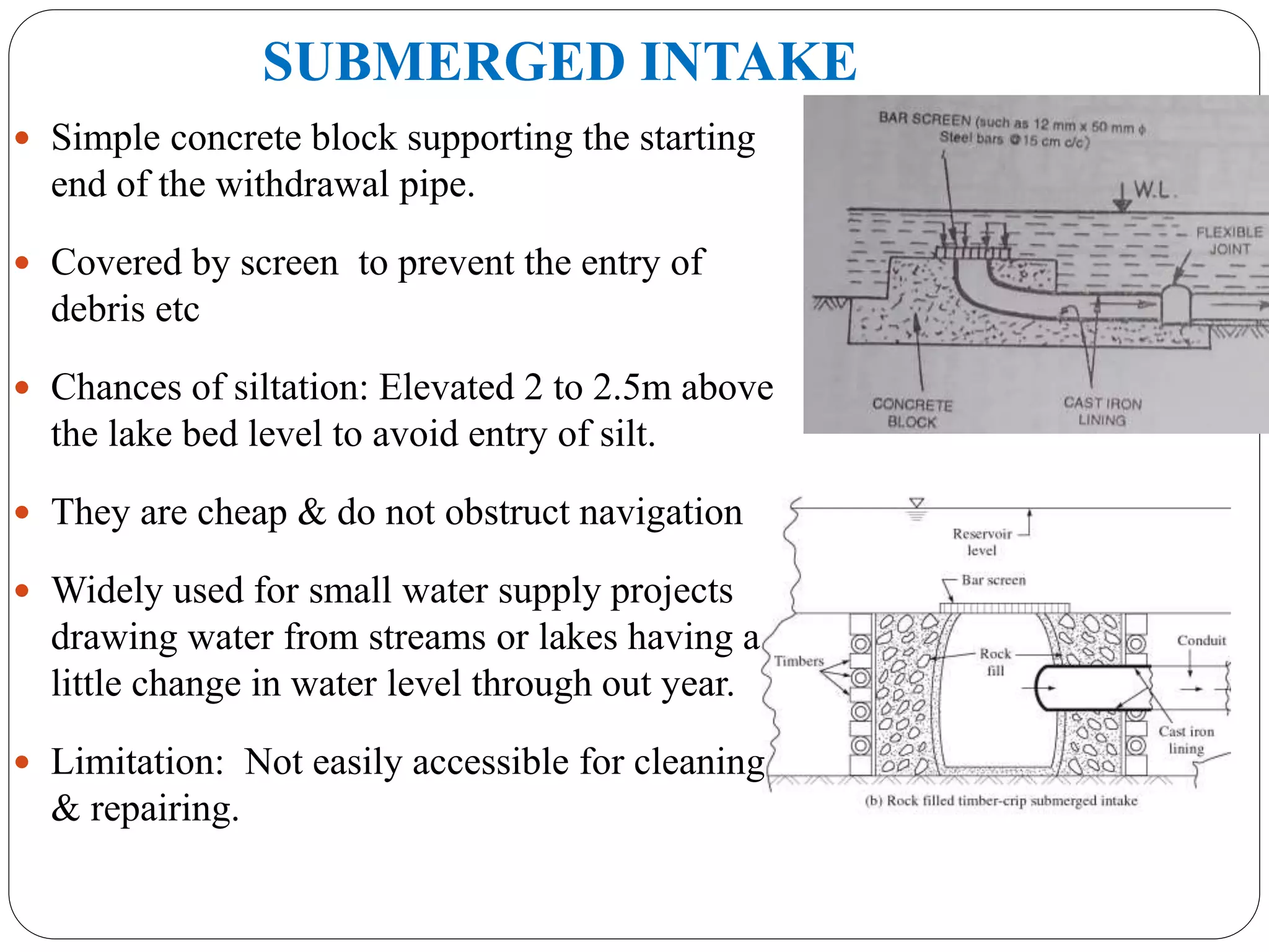 SUBMERGED INTAKE
 Simple concrete block supporting the starting
end of the withdrawal pipe.
 Covered by screen to prevent the entry of
debris etc
 Chances of siltation: Elevated 2 to 2.5m above
the lake bed level to avoid entry of silt.
 They are cheap & do not obstruct navigation
 Widely used for small water supply projects
drawing water from streams or lakes having a
little change in water level through out year.
 Limitation: Not easily accessible for cleaning
& repairing.
 