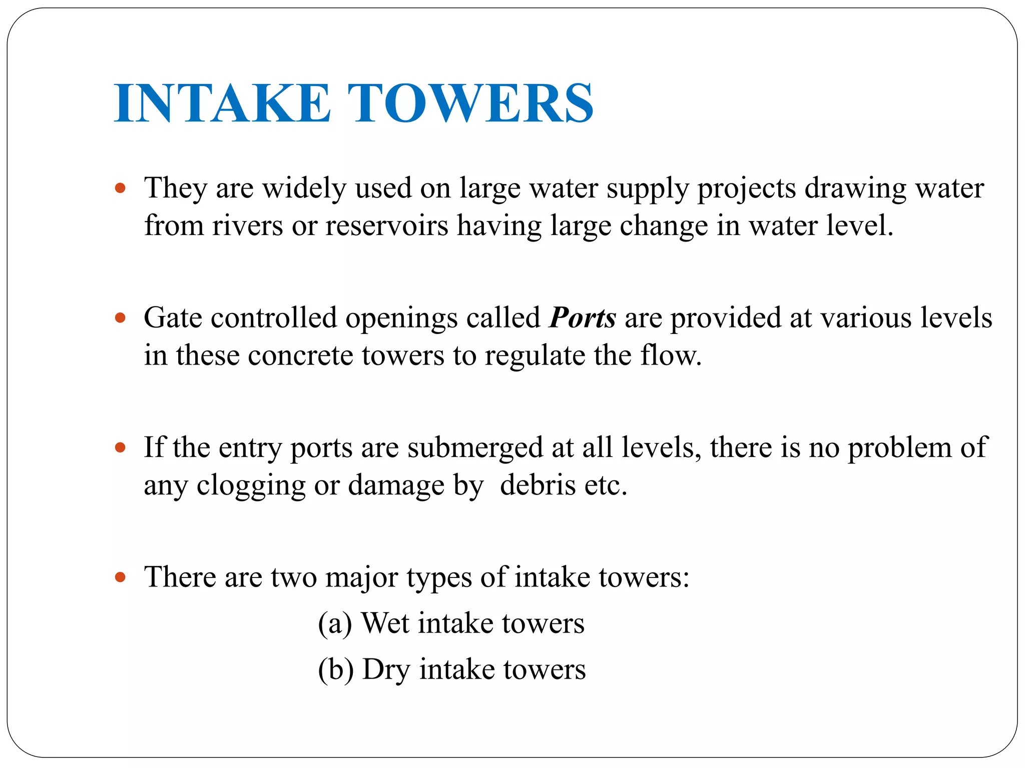 INTAKE TOWERS
 They are widely used on large water supply projects drawing water
from rivers or reservoirs having large change in water level.
 Gate controlled openings called Ports are provided at various levels
in these concrete towers to regulate the flow.
 If the entry ports are submerged at all levels, there is no problem of
any clogging or damage by debris etc.
 There are two major types of intake towers:
(a) Wet intake towers
(b) Dry intake towers
 