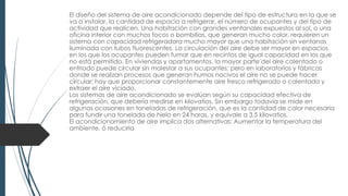 El diseño del sistema de aire acondicionado depende del tipo de estructura en la que se
va a instalar, la cantidad de espacio a refrigerar, el número de ocupantes y del tipo de
actividad que realicen. Una habitación con grandes ventanales expuestos al sol, o una
oficina interior con muchos focos o bombillas, que generan mucho calor, requieren un
sistema con capacidad refrigeradora mucho mayor que una habitación sin ventanas
iluminada con tubos fluorescentes. La circulación del aire debe ser mayor en espacios
en los que los ocupantes pueden fumar que en recintos de igual capacidad en los que
no está permitido. En viviendas y apartamentos, la mayor parte del aire calentado o
enfriado puede circular sin molestar a sus ocupantes; pero en laboratorios y fábricas
donde se realizan procesos que generan humos nocivos el aire no se puede hacer
circular; hay que proporcionar constantemente aire fresco refrigerado o calentado y
extraer el aire viciado.
Los sistemas de aire acondicionado se evalúan según su capacidad efectiva de
refrigeración, que debería medirse en kilovatios. Sin embargo todavía se mide en
algunas ocasiones en toneladas de refrigeración, que es la cantidad de calor necesaria
para fundir una tonelada de hielo en 24 horas, y equivale a 3,5 kilovatios.
El acondicionamiento de aire implica dos alternativas: Aumentar la temperatura del
ambiente, ó reducirla
 