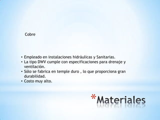 Cobre




• Empleado en instalaciones hidráulicas y Sanitarias.
• La tipo DWV cumple con especificaciones para drenaje y
  ventilación.
• Sólo se fabrica en temple duro , lo que proporciona gran
  durabilidad.
• Costo muy alto.




                                      *
 