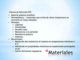 Cloruro de Polivinilo PVC
• Material plástico-sintético
• Termoplástico.- materiales que arriba de cierta temperatura se
  convierte en masa maleable.
• Ventajas:
    • Ligereza
    • Flexibilidad
    • Paredes Lisas
    • Resistencia a la corrosión
    • Resistencia química
    • Atóxicas
• Desventajas:
    • Reducción des resistencia al impacto en temperaturas inferiores a
      0°C
    • Afectación en propiedades mecánicas en exposiciones prolongadas
      al sol
    • Sufren fácilmente raspaduras
                                       *
 