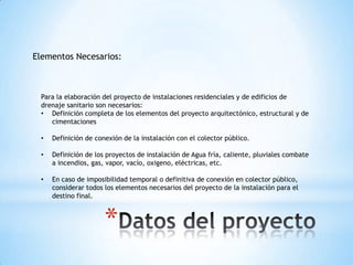 Elementos Necesarios:



 Para la elaboración del proyecto de instalaciones residenciales y de edificios de
 drenaje sanitario son necesarios:
 • Definición completa de los elementos del proyecto arquitectónico, estructural y de
    cimentaciones

 •   Definición de conexión de la instalación con el colector público.

 •   Definición de los proyectos de instalación de Agua fría, caliente, pluviales combate
     a incendios, gas, vapor, vacío, oxigeno, eléctricas, etc.

 •   En caso de imposibilidad temporal o definitiva de conexión en colector público,
     considerar todos los elementos necesarios del proyecto de la instalación para el
     destino final.



                      *
 