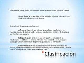 Para fines de diseño de las instalaciones sanitarias es necesario tomar en cuenta:


           - Lugar donde se va a colocar (casa, edificios, oficinas, gimnasios, etc.)
           - Tipo de servicio que se va prestar



Dependiendo de su uso se clasifican en:

           a) Primera clase: de uso privado y se aplica a instalaciones en
vivienda, cuartos de baño privado, hoteles o instalaciones similares destinadas a
una familia o una persona.

            b) Segunda clase: Esta es de uso semipúblico, corresponde a
instalaciones en edificios de oficina, fábricas, etc., en donde los muebles son
usados por un número limitado de personas que ocupan la edificación.

           c) Tercera clase: A esta clase corresponden la instalaciones de uso
público, donde no existe limitación en el número de personas ni en el uso, tal es el
caso de baños públicos, sitios de espectáculos, etc.


                                           *
 
