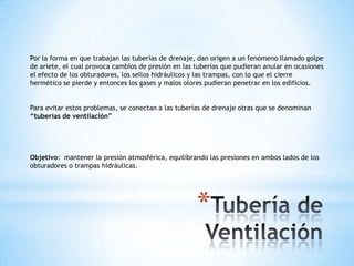 Por la forma en que trabajan las tuberías de drenaje, dan origen a un fenómeno llamado golpe
de ariete, el cual provoca cambios de presión en las tuberías que pudieran anular en ocasiones
el efecto de los obturadores, los sellos hidráulicos y las trampas, con lo que el cierre
hermético se pierde y entonces los gases y malos olores pudieran penetrar en los edificios.


Para evitar estos problemas, se conectan a las tuberías de drenaje otras que se denominan
“tuberías de ventilación”




Objetivo: mantener la presión atmosférica, equilibrando las presiones en ambos lados de los
obturadores o trampas hidráulicas.




                                                     *
 