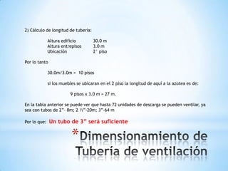 2) Cálculo de longitud de tubería:

              Altura edificio        30.0 m
              Altura entrepisos      3.0 m
              Ubicación              2° piso

Por lo tanto

              30.0m/3.0m = 10 pisos

              si los muebles se ubicaran en el 2 piso la longitud de aquí a la azotea es de:

                         9 pisos x 3.0 m = 27 m.

En la tabla anterior se puede ver que hasta 72 unidades de descarga se pueden ventilar, ya
sea con tubos de 2”- 8m; 2 ½”-20m; 3”-64 m

Por lo que:    Un tubo de 3” será suficiente

                          *
 
