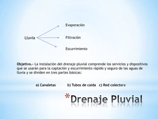 Evaporación


    Lluvia                     Filtración


                               Escurrimiento



Objetivo.- La instalación del drenaje pluvial comprende los servicios y dispositivos
que se usarán para la captación y escurrimiento rápido y seguro de las aguas de
lluvia y se dividen en tres partes básicas:


             a) Canaletas       b) Tubos de caída c) Red colectora



                              *
 