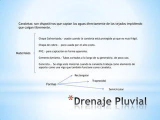 Canaletas: son dispositivos que captan las aguas directamente de los tejados impidiendo
 que caigan libremente.


               Chapa Galvanizada.- usada cuando la canaleta está protegida ya que es muy frágil.

               Chapa de cobre.- poco usada por el alto costo.

               PVC.- para captación en forma aparente.
Materiales
               Cemento Amianto.- Tubos cortados a lo largo de su generatriz, de poco uso.

               Concreto.- Se elige este material cuando la canaleta trabaja como elemento de
               soporte como una viga que también funcione como canaleta.

                                            Rectangular

                                                          Trapezoidal
                     Formas
                                                                        Semicircular




                                      *
 