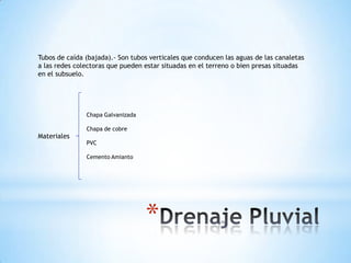 Tubos de caída (bajada).- Son tubos verticales que conducen las aguas de las canaletas
a las redes colectoras que pueden estar situadas en el terreno o bien presas situadas
en el subsuelo.




               Chapa Galvanizada

               Chapa de cobre
Materiales
               PVC

               Cemento Amianto




                                   *
 