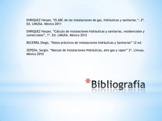 ENRIQUEZ Harper, “El ABC de las instalaciones de gas, hidráulicas y sanitarias.”, 2ª.
Ed. LIMUSA. México 2011

ENRIQUEZ Harper, “Cálculo de instalaciones hidráulicas y sanitarias, residenciales y
comerciales”, 1ª. Ed. LIMUSA. México 2012

BECERRIL Diego, “Datos prácticos de instalaciones hidráulicas y Sanitarias” 12 ed.

ZEPEDA, Sergio. “Manual de Instalaciones Hidráulicas, aire gas y vapor” 2ª. Limusa.
México 2010




                                         *
 