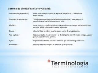 Sistema de drenaje sanitario y pluvial:
Tubo de drenaje sanitario.-   Tubos instalados para retiro de aguas de desperdicio y conducirla al
                              alcantarillado.

Chimenea de ventilación.-     Tubo instalado para ventilar el sistema de drenaje y para prevenir la
                              presión inversa o el efecto de contra sifón.

Albañal.-                     Canal o ducto cerrado con diámetro y pendiente necesarios, que se construyen
                              para dar salida a las aguas negras y jabonosas.

Cloaca.-                      Alcantarilla o sumidero para las aguas negras de una población.

Fosa séptica.-                Pozo que recibe el excremento y lo descompone, convirtiéndolo en agua y gases
                              por un procedimiento químico.

Aljibe.-                      Depósito descubierto, natural o artificial que almacena agua de lluvia.

Pluviducto.-                  Ducto que se destina para el retiro de aguas pluviales.




                                                 *
 