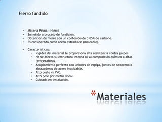 Fierro fundido


 •   Materia Prima : Hierro
 •   Sometido a proceso de fundición.
 •   Obtención de hierro con un contenido de 0.05% de carbono.
 •   Es considerado como acero extradulce (maleable).

 •   Características:
       • Rigidez del material le proporciona alta resistencia contra golpes.
       • No se afecta su estructura interna ni su composición química a altas
          temperaturas.
       • Acoplamiento perfecto con uniones de espiga, juntas de neopreno o
          abrazaderas de acero inoxidable.
       • Alto costo vs PVC.
       • Alto peso por metro lineal.
       • Cuidado en instalación.




                                                *
 