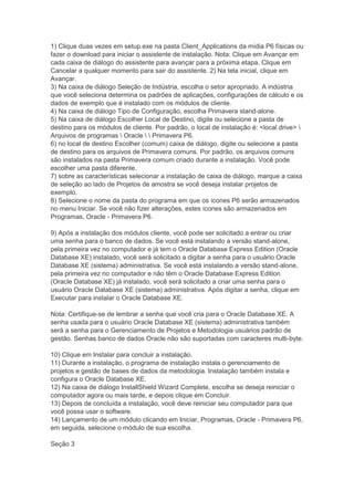 1) Clique duas vezes em setup.exe na pasta Client_Applications da mídia P6 físicas ou
fazer o download para iniciar o assistente de instalação. Nota: Clique em Avançar em
cada caixa de diálogo do assistente para avançar para a próxima etapa. Clique em
Cancelar a qualquer momento para sair do assistente. 2) Na tela inicial, clique em
Avançar.
3) Na caixa de diálogo Seleção de Indústria, escolha o setor apropriado. A indústria
que você seleciona determina os padrões de aplicações, configurações de cálculo e os
dados de exemplo que é instalado com os módulos de cliente.
4) Na caixa de diálogo Tipo de Configuração, escolha Primavera stand-alone.
5) Na caixa de diálogo Escolher Local de Destino, digite ou selecione a pasta de
destino para os módulos de cliente. Por padrão, o local de instalação é: <local drive> 
Arquivos de programas  Oracle   Primavera P6.
6) no local de destino Escolher (comum) caixa de diálogo, digite ou selecione a pasta
de destino para os arquivos de Primavera comuns. Por padrão, os arquivos comuns
são instalados na pasta Primavera comum criado durante a instalação. Você pode
escolher uma pasta diferente.
7) sobre as características selecionar a instalação de caixa de diálogo, marque a caixa
de seleção ao lado de Projetos de amostra se você deseja instalar projetos de
exemplo.
8) Selecione o nome da pasta do programa em que os ícones P6 serão armazenados
no menu Iniciar. Se você não fizer alterações, estes ícones são armazenados em
Programas, Oracle - Primavera P6.

9) Após a instalação dos módulos cliente, você pode ser solicitado a entrar ou criar
uma senha para o banco de dados. Se você está instalando a versão stand-alone,
pela primeira vez no computador e já tem o Oracle Database Express Edition (Oracle
Database XE) instalado, você será solicitado a digitar a senha para o usuário Oracle
Database XE (sistema) administrativa. Se você está instalando a versão stand-alone,
pela primeira vez no computador e não têm o Oracle Database Express Edition
(Oracle Database XE) já instalado, você será solicitado a criar uma senha para o
usuário Oracle Database XE (sistema) administrativa. Após digitar a senha, clique em
Executar para instalar o Oracle Database XE.

Nota: Certifique-se de lembrar a senha que você cria para o Oracle Database XE. A
senha usada para o usuário Oracle Database XE (sistema) administrativa também
será a senha para o Gerenciamento de Projetos e Metodologia usuários padrão de
gestão. Senhas banco de dados Oracle não são suportadas com caracteres multi-byte.

10) Clique em Instalar para concluir a instalação.
11) Durante a instalação, o programa de instalação instala o gerenciamento de
projetos e gestão de bases de dados da metodologia. Instalação também instala e
configura o Oracle Database XE.
12) Na caixa de diálogo InstallShield Wizard Complete, escolha se deseja reiniciar o
computador agora ou mais tarde, e depois clique em Concluir.
13) Depois de concluída a instalação, você deve reiniciar seu computador para que
você possa usar o software.
14) Lançamento de um módulo clicando em Iniciar, Programas, Oracle - Primavera P6,
em seguida, selecione o módulo de sua escolha.

Seção 3
 