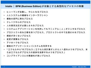 Intalio ｜ BPM (Business Edition) が対象とする典型的なプロセスの特徴 ヒューマンが起動し、中心となるプロセス 人とシステムの複雑なインターラクション 複数の部門に跨るプロセス ナレッジ中心のプロセス 人の意思決定が必要とされるプロセス システムとアプリケーションを利用してもマニュアル（人）が介入するプロセス プロジェクト的な正確を持つプロセス、プロジェクトの中で反復されるプロセス 頻度が多くないプロセス 変更が頻繁なプロセス アドホックなプロセス 複数のアプリケーション / システムを利用する “ エクセル中心”のプロセス（エクセル表計算が人から人へ渡るようなプロセス、またはエクセルがプロセスの進捗を追跡するようなプロセス） コンプライアンスとの関連性が高いプロセス 