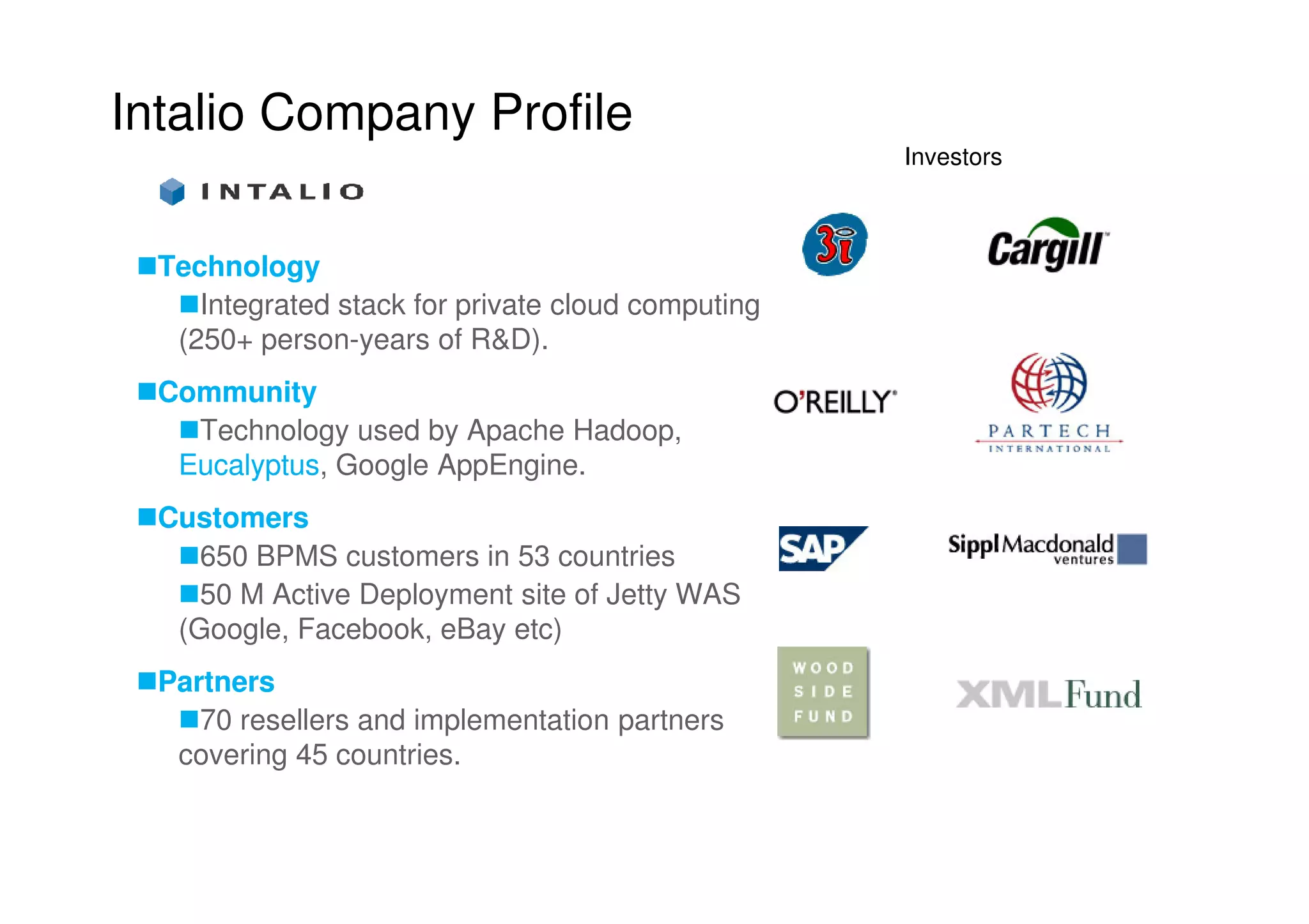 Intalio Company Profile
                                                    Investors



  Technology
     Integrated stack for private cloud computing
   (250+ person-years of R&D).
  Community
    Technology used by Apache Hadoop,
   Eucalyptus,
   Eucalyptus Google AppEngine.
  Customers
     650 BPMS customers in 53 countries
     50 M Active Deployment site of Jetty WAS
   (Google, Facebook, eBay etc)
  Partners
     70 resellers and implementation partners
   covering 45 countries.
 