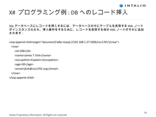 X#  プログラミング例 : DB へのレコード挿入 SQL データベースにレコードを挿入するには、データベースの中にテーブルを表現する XML ノードがインスタンス化され、挿入操作をするために、レコードを表現する他の XML ノードがそれに追加されます： <xsp:append-child target="document('xdbc:mysql://192.168.1.27:3306/ncc1701')/crew"> <row>  <id>100</id> <name>James T. Kirk</name> <occupation>Captain</occupation> <age>30</age> <email>jkirk@ncc1701.org</email>  </row> </xsp:append-child>  