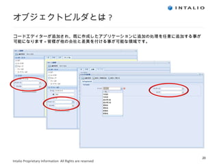 オブジェクトビルダとは ? コードエディターが追加され、既に作成したアプリケーションに追加の処理を任意に追加する事が可能になります = 皆様が他の会社と差異を付ける事が可能な領域です。 