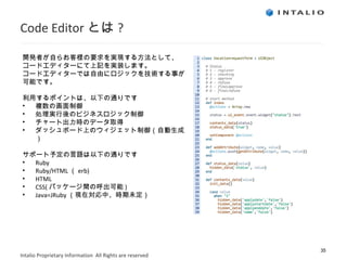 Code Editor とは ? 開発者が自らお客様の要求を実現する方法として、 コードエディターにて上記を実装します。 コードエディターでは自由にロジックを技術する事が 可能です。 利用するポイントは、以下の通りです 複数の画面制御 処理実行後のビジネスロジック制御 チャート出力時のデータ取得 ダッシュボード上のウィジェット制御（自動生成） サポート予定の言語は以下の通りです Ruby Ruby/HTML （ erb) HTML CSS( パッケージ間の呼出可能 ) Java=JRuby （現在対応中、時期未定） 