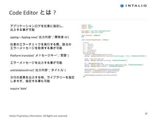 Code Editor とは ? アプリケーションログを任意に指定し、 出力する事が可能 applog = Applog.new(‘ 出力内容’ ,’ 開発者 ID’) 任意のエラーチェックを実行する際、該当の エラーメッセージを取得する事が可能 Platform.translate(‘ メッセージキー’ ,’ 言語’ ) エラーメッセージを出力する事が可能 setValidationError(‘ 出力内容’ ,’ タイトル’ ) 日付の差異を出力する時、ライブラリーを指定 しますが、指定する事も可能 require ‘date’ 