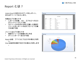 Report とは ? Intalio Cloud に保存されたデータをレポート、 またはチャートで出力します。 特徴は以下の通りです レポートの起動、 PDF ・エクセルへの出力がワンクリックにて可能 モジュールを作成する時に定義した関連モジュールをレポート作成のフローにて定義する事が可能 メリットは以下の通りです 関連モジュールを意識せずに作成 ダッシュボードへ表示が可能 Report は紙・ファイルにて出力する場合に利用し、 Chart は結果を画面で表示する場合に利用します。 