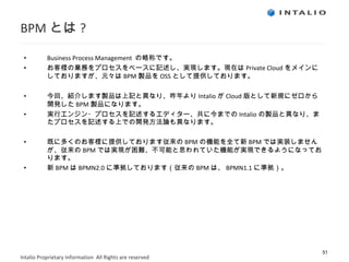 BPM とは ? Business Process Management  の略称です。 お客様の業務をプロセスをベースに記述し、実現します。現在は Private Cloud をメインにしておりますが、元々は BPM 製品を OSS として提供しております。 今回、紹介します製品は上記と異なり、昨年より Intalio が Cloud 版として新規にゼロから開発した BPM 製品になります。 実行エンジン・プロセスを記述するエディター、共に今までの Intalio の製品と異なり、またプロセスを記述する上での開発方法論も異なります。 既に多くのお客様に提供しております従来の BPM の機能を全て新 BPM では実装しませんが、従来の BPM では実現が困難、不可能と思われていた機能が実現できるようになっております。 新 BPM は BPMN2.0 に準拠しております（従来の BPM は、 BPMN1.1 に準拠）。 