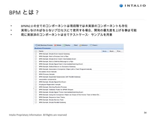 BPM とは ? BPMN2.0 の全てのコンポーネントは現段階では未実装のコンポーネントも存在 実現しなければならないプロセスにて使用する場合、開発の優先度を上げる事は可能 既に実装済のコンポーネントは全てテストケース・サンプルを用意 