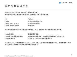 求められるスキル Intalio Cloud はプラットフォーム =  開発基盤です。 お客様のビジネスを実現する為には、技術的なスキルが必要です。 X# Platform Ruby UI extension, BPM, Pipe JavaScript （ HTML ） UI extension, Chart XPath, XQuery, Simple BPM, Pipe 特にお客様固有のビジネスを実装する場合、 Ruby を理解している事は必須条件です。 Ruby 理解済 高度な開発可能 Ruby 以外の言語を理解済 ほぼ高度な開発可能（ Java 等の実装経験が 2 年以上） Ruby 理解不可 ビジネスユーザー = 高度な 開発不可 マスターしている言語を持っていない人には、使いこなせない開発基盤になり、言語を理解している人には様々な機能を自ら追加する事が可能です。 