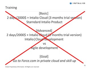 [Basic]  2 days/2000$ + Intalio Cloud (3 months trial version) Starndard Intalio Product [Advanced]  2 days/2000 $ + Intalio Cloud (3 months trial version)  Intalio|Cloud development  vs Agile development [Goal]  Go to Force.com in private cloud and skill up Training 