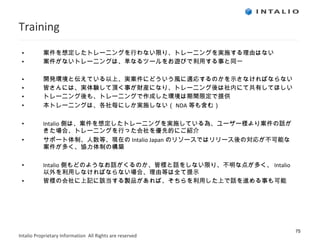 Training 案件を想定したトレーニングを行わない限り、トレーニングを実施する理由はない 案件がないトレーニングは、単なるツールをお遊びで利用する事と同一 開発環境と伝えている以上、実案件にどういう風に適応するのかを示さなければならない 皆さんには、実体験して頂く事が財産になり、トレーニング後は社内にて共有してほしい トレーニング後も、トレーニングで作成した環境は期間限定で提供 本トレーニングは、各社毎にしか実施しない（ NDA 等も含む） Intalio 側は、案件を想定したトレーニングを実施している為、ユーザー様より案件の話がきた場合、トレーニングを行った会社を優先的にご紹介 サポート体制、人数等、現在の Intalio Japan のリソースではリリース後の対応が不可能な案件が多く、協力体制の構築 Intalio 側もどのようなお話がくるのか、皆様と話をしない限り、不明な点が多く、 Intalio 以外を利用しなければならない場合、理由等は全て提示 皆様の会社に上記に該当する製品があれば、そちらを利用した上で話を進める事も可能 