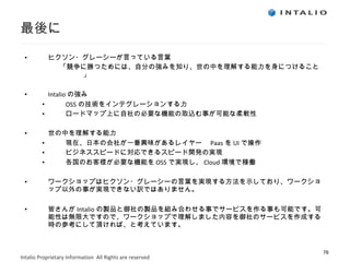 最後に ヒクソン・グレーシーが言っている言葉 「競争に勝つためには、自分の強みを知り、世の中を理解する能力を身につけること」 Intalio の強み　 OSS の技術をインテグレーションする力 ロードマップ上に自社の必要な機能の取込む事が可能な柔軟性 世の中を理解する能力 現在、日本の会社が一番興味があるレイヤー　 Paas を UI で操作 ビジネススピードに対応できるスピード開発の実現 各国のお客様が必要な機能を OSS で実現し、 Cloud 環境で稼働 ワークショップはヒクソン・グレーシーの言葉を実現する方法を示しており、ワークショップ以外の事が実現できない訳ではありません。 皆さんが Intalio の製品と御社の製品を組み合わせる事でサービスを作る事も可能です。可能性は無限大ですので、ワークショップで理解しました内容を御社のサービスを作成する時の参考にして頂ければ、と考えています。 