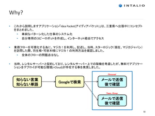 Why?

•   これから説明しますアプリケーション「Idea Packet(アイディアパケット)」は、三重県へ出張中にコンセプト
    をまとめました。
     • 単純なパターン化した仕事のシステム化
     • 自分専用のコピーロボットを作成し、インターネット経由でアクセス

•   業務フローを可視化する為に、マジカ！を利用し、記述し、当時、スターロジック（現在、マジカジャパン）
    を訪問した際、羽生様・可世木様にマジカ！の利用方法を確認しました。
     • 全体のフローの問題点はなし

•   当時、レンタルサーバーと契約しており、レンタルサーバー上での稼働を考慮したが、無料でアプリケー
    ションをデプロイが可能な環境(=Cloud)が存在する事を発見しました。

                                             Personal

     知らない言葉                               メールで送信
                       Googleで検索
     知らない単語                                後で確認

                                            Team, Group

                                          メールで送信
                                           後で確認

                                                               19
 