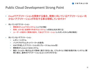 Public Cloud Development Strong Point

• Cloudでアプリケーションを開発する場合、開発に向いているアプリケーション・向
  かないアプリケーションが存在する事は理解していますか?

•   向いているアプリケーション
     • 開発者が5人以下のシステム（1人でも可能）
     • 簡単, コスト安, 短期間で作成するシステム（→将来は大きく育てる）
     • ユーザーの意向＜開発の意向、であるアプリケーション（レスポンスタイム等の制約）

•   向いていないアプリケーション
     • レガシーシステム
     • バッチプログラム(ネットワークへの負荷)
     • RDBで作成したアプリケーションのリプレース（Key-Value型）
     • 開発者が5人以上になるシステム
     • 集計・フィルター等がSQL文で簡単に実行できない為、リアルタイムで集計処理が多いシステム（開
       発工数は、通常のアプリケーション以上にコストがかかる）




                                                    23
 
