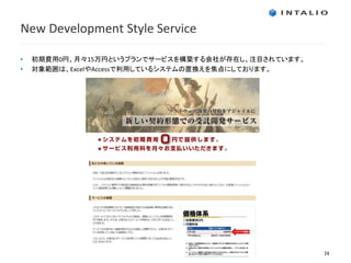New Development Style Service

•   初期費用0円、月々15万円というプランでサービスを構築する会社が存在し、注目されています。
•   対象範囲は、ExcelやAccessで利用しているシステムの置換えを焦点にしております。




                                                    24
 